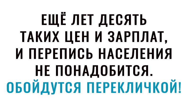 ЕЩЁ ЛЕТ ДЕСЯТЬ ТАКИХ ЦЕН и ЗАРПЛАТ и ПЕРЕПИСЬ НАСЕЛЕНИЯ НЕ ПОНАДОБИТСЯ овойдутся ПЕРЕКЛИЧКОЙ