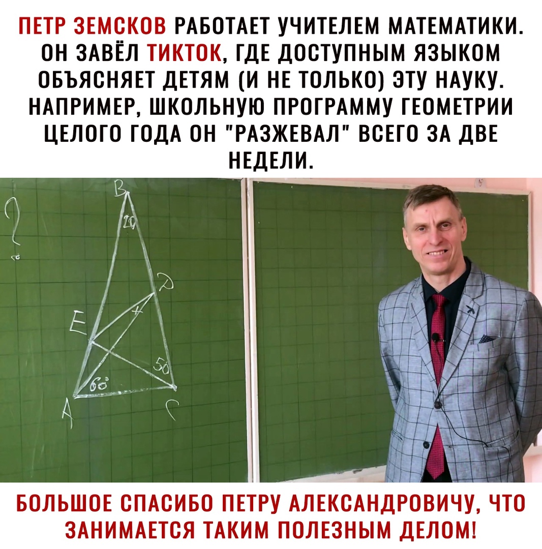 ПЕТР ЗЕМОКОВ РАБОТАЕТ УЧИТЕЛЕМ МАТЕМАТИКИ ОН ЗАВЁЛ ТИКТОК ГДЕ ДООТУПНЫМ ЯЗЫКОМ ОБЪЯОНЯЕТ ДЕТЯМ И НЕ ТОЛЬКО ЭТУ НАУКУ НАПРИМЕР ШКОЛЬНУЮ ПРОГРАММУ ГЕОМЕТРИИ ЦЕЛОГО ГОДА ОН РАЗЖЕВАЛ ВСЕГО ЗА ДВЕ НЕДЕЛИ БОЛЬШОЕ СПАСИБО ПЕТРУ АЛЕКОАНДРОВИЧУ ЧТО ЗАНИМАЕТОЯ ТАКИМ ПОЛЕЗНЫМ ДЕЛОМ
