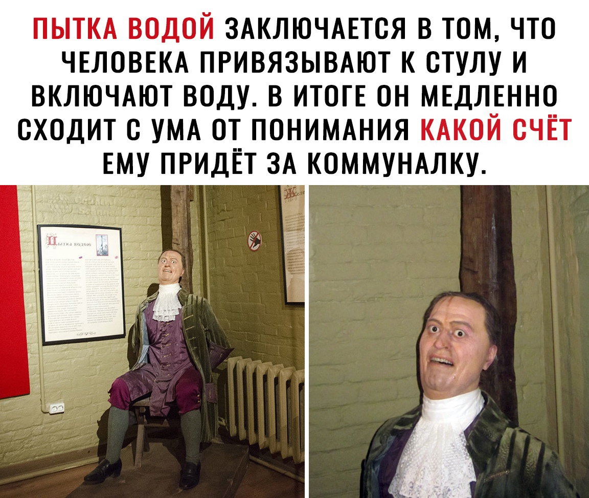 ПЫТКА ВОДОЙ ЗАКЛЮЧАЕТСЯ В ТОМ ЧТО ЧЕЛОВЕКА ПРИВЯЗЫВАЮТ К СТУЛУ И ВКЛЮЧАЮТ ВОДУ В ИТОГЕ ОН МЕДЛЕННО СХОДИТ С УМА ОТ ПОНИМАНИЯ КАКОЙ СЧЁТ ЕМУ ПРИДЁТ ЗА КОММУНАЛКУ