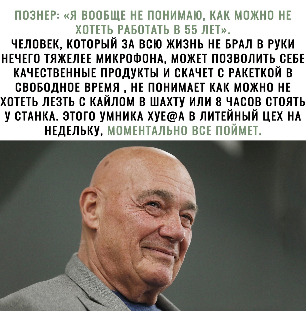 Познер: «я вообще не понимаю, как можно не хотеть работать в 55 лет». Человек, который за всю жизнь не брал в руки нечего тяжелее микрофона, может позволить себе качественные продукты и скачет с ракеткой в свободное время  не понимает как можно не хотеть лезть с кайлом в шахту или 8 часов стоять у станка. Этого умника хуеа в литейный цех на недельку, моментально все поймет.