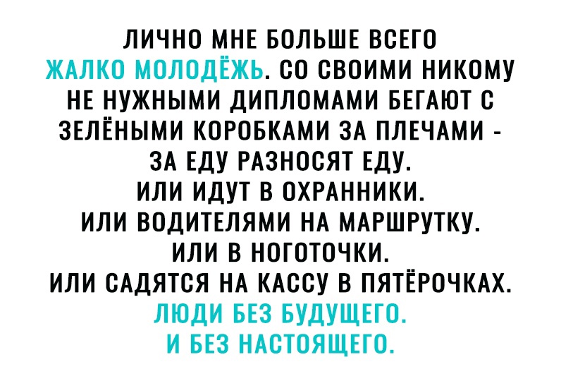 ЛИЧНО МНЕ БОЛЬШЕ ВСЕГО ЖАЛКО МОЛОДЕЖЬ 80 СВОИМИ НИКОМУ НЕ НУЖНЫМИ ДИПЛОМАМИ БЕГАЮТ С ЗЕЛЁНЫМИ КОРОБКАМИ ЗА ПЛЕЧАМИ ЗА ЕДУ РАЗНОСЯТ ЕДУ ИЛИ ИДУТ В ОХРАННИКИ ИЛИ ВОДИТЕЛЯМИ НА МАРШРУТКУ ИЛИ В НОГОТОЧКИ ИЛИ БАДЯТСЯ НА КАССУ В ПЯТЁРОЧКАХ ЛЮДИ БЕЗ БУДУЩЕГО И БЕЗ НАСТОЯЩЕГО