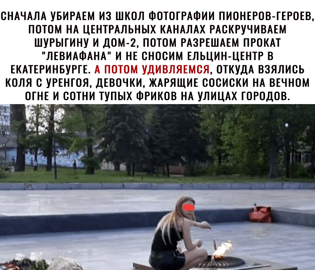 СНАЧАЛА УБИРАЕМ ИЗ ШКОЛ ФОТОГРАФИИ ПИОНЕРОВ ГЕРОЕВ ПОТОМ НА ЦЕНТРАЛЬНЫХ КАНАЛАХ РАСКРУЧИВАЕМ ШУРЫГИНУ И ДОМ 2 ПОТОМ РАЗРЕШАЕМ ПРОКАТ ЛЕВИАФАНА И НЕ СНООИМ ЕЛЬЦИН ЦЕНТР В ЕКАТЕРИНБУРГЕ А ПОТОМ УДИВЛЯЕМОЯ ОТКУДА ВЗЯЛИОЬ КОЛЯ О УРЕНГОЯ ДЕВОЧКИ ЖАРЯЩИЕ ОООИОКИ НА ВЕЧНОМ ОГНЕ И СОТНИ ТУПЫХ ФРИКОВ НА УЛИЦАХ ГОРОДОВ