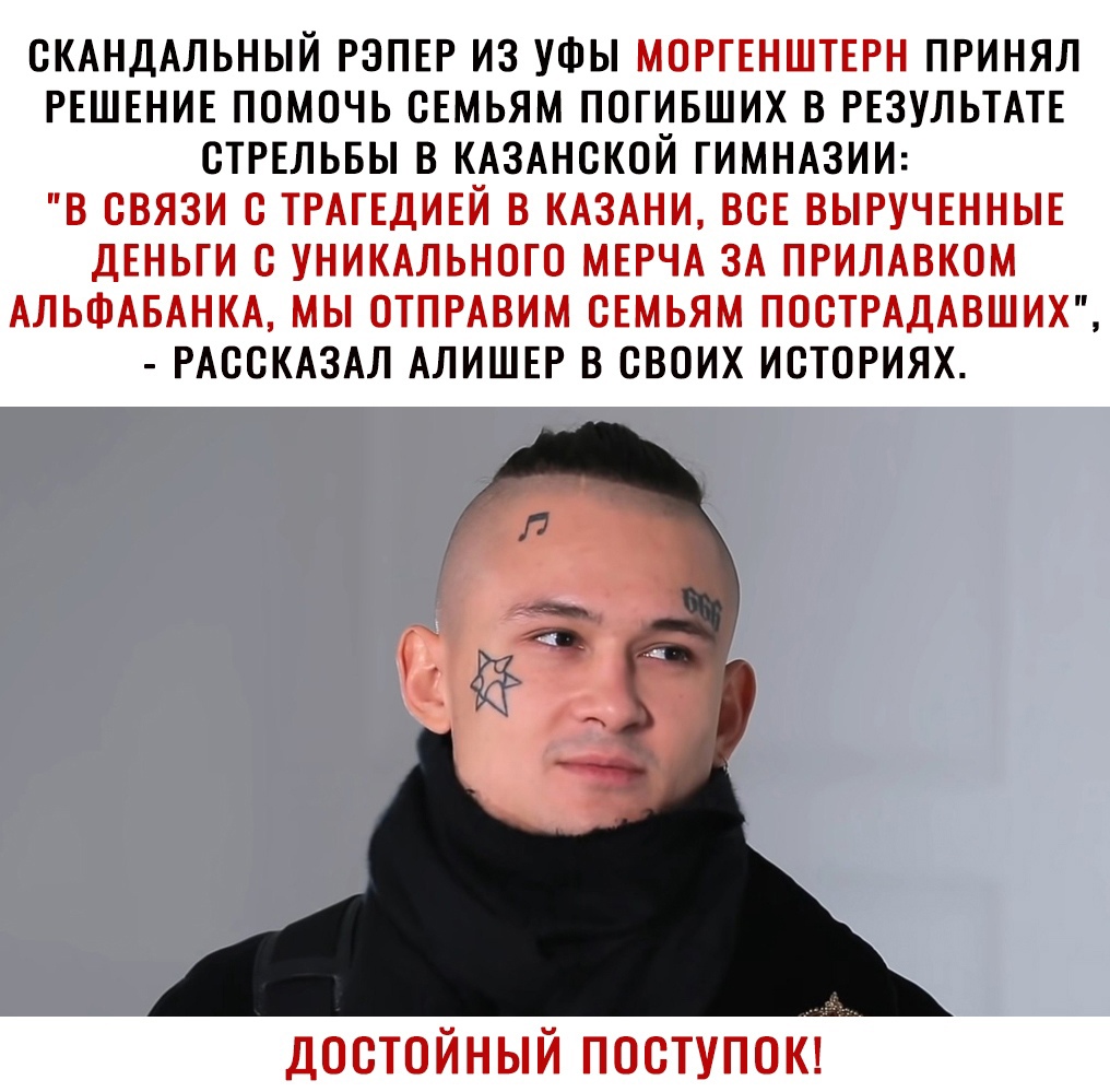 ОКАНДАЛЬНЫЙ РЭПЕР ИЗ УФЫ МОРГЕНШТЕРН ПРИНЯЛ РЕШЕНИЕ ПОМОЧЬ ОЕМЬЯМ ПОГИБШИХ В РЕЗУЛЬТАТЕ ОТРЕЛЬБЫ В КАЗАНСКОЙ ГИМНАЗИИ В СВЯЗИ С ТРАГЕДИЕЙ В КАЗАНИ ВСЕ ВЫРУЧЕННЫЕ ДЕНЬГИ С УНИКАЛЬНОГО МЕРЧА ЗА ПРИЛАВКОМ АЛЬФАБАНКА МЫ ОТПРАВИМ ОЕМЬЯМ ПОСТРАДАВШИХ РАООКАЗАЛ АЛИШЕР В СВОИХ ИОТОРИЯХ достойный поступо