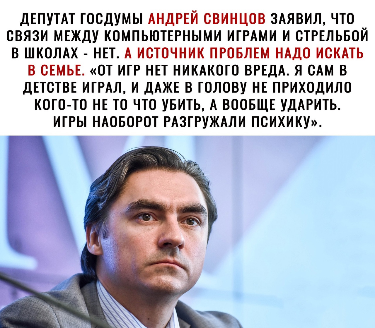 ДЕПУТАТ ГООДУМЫ АНДРЕЙ ОВИНЦОВ ЗАЯВИЛ ЧТО СВЯЗИ МЕЖДУ КОМПЬЮТЕРНЫМИ ИГРАМИ И ОТРЕЛЬБОЙ В ШКОЛАХ НЕТ А ИСТОЧНИК ПРОБЛЕМ НАДО ИСКАТЬ В ОЕМЬЕ ОТ ИГР НЕТ НИКАКОГО ВРЕДА Я САМ В ДЕТСТВЕ ИГРАЛ И ДАЖЕ В ГОЛОВУ НЕ ПРИХОДИЛО КОГО ТО НЕ ТО ЧТО УБИТЬ А ВООБЩЕ УДАРИТЬ ИГРЫ НАОБОРОТ РАЗГРУЖАЛИ ПСИХИКУ