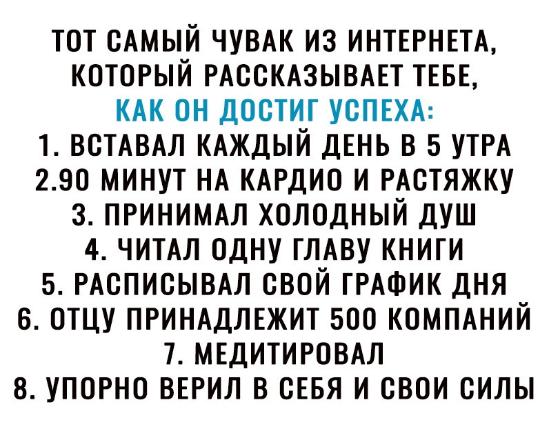 ТОТ САМЫЙ ЧУВАК ИЗ ИНТЕРНЕТА КОТОРЫЙ РАССКАЗЫВАЕТ ТЕБЕ КАК ОН ДОСТИГ УСПЕХА 1 ВСТАВАЛ КАЖДЫЙ ДЕНЬ В 5 УТРА 290 МИНУТ НА КАРДИО И РАСТЯЖКУ З ПРИНИМАЛ ХОЛОДНЫЙ ДУШ 4 ЧИТАЛ ОДНУ ГЛАВУ КНИГИ 5 РАСПИСЫВАЛ СВОЙ ГРАФИК ДНЯ В ОТЦУ ПРИНАДЛЕЖИТ 500 КОМПАНИЙ 7 МЕДИТИРОВАЛ 8 УПОРНО ВЕРИЛ В СЕБЯ И СВОИ СИЛЫ