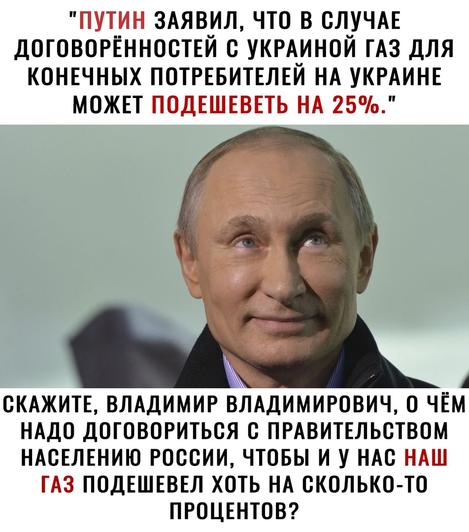 ПУТИН ЗАЯВИЛ ЧТО В СЛУЧАЕ ДОГОВОРЁННОСТЕЙ С УКРАИНОЙ ГАЗ ДЛЯ КОНЕЧНЫХ ПОТРЕБИТЕЛЕЙ НА УКРАИНЕ МОЖЕТ ПОДЕШЕВЕТЬ НА 25 А СКАЖИТЕ ВЛАДИМИР ВЛАДИМИРОВИЧ О ЧЕМ НАДО ДОГОВОРИТЬСЯ С ПРАВИТЕЛЬСТВОМ НАСЕЛЕНИЮ РОССИИ ЧТОБЫ И У НАС НАШ ГАЗ ПОДЕШЕВЕЛ ХОТЬ НА СКОЛЬКО ТО ПРОЦЕНТОВ