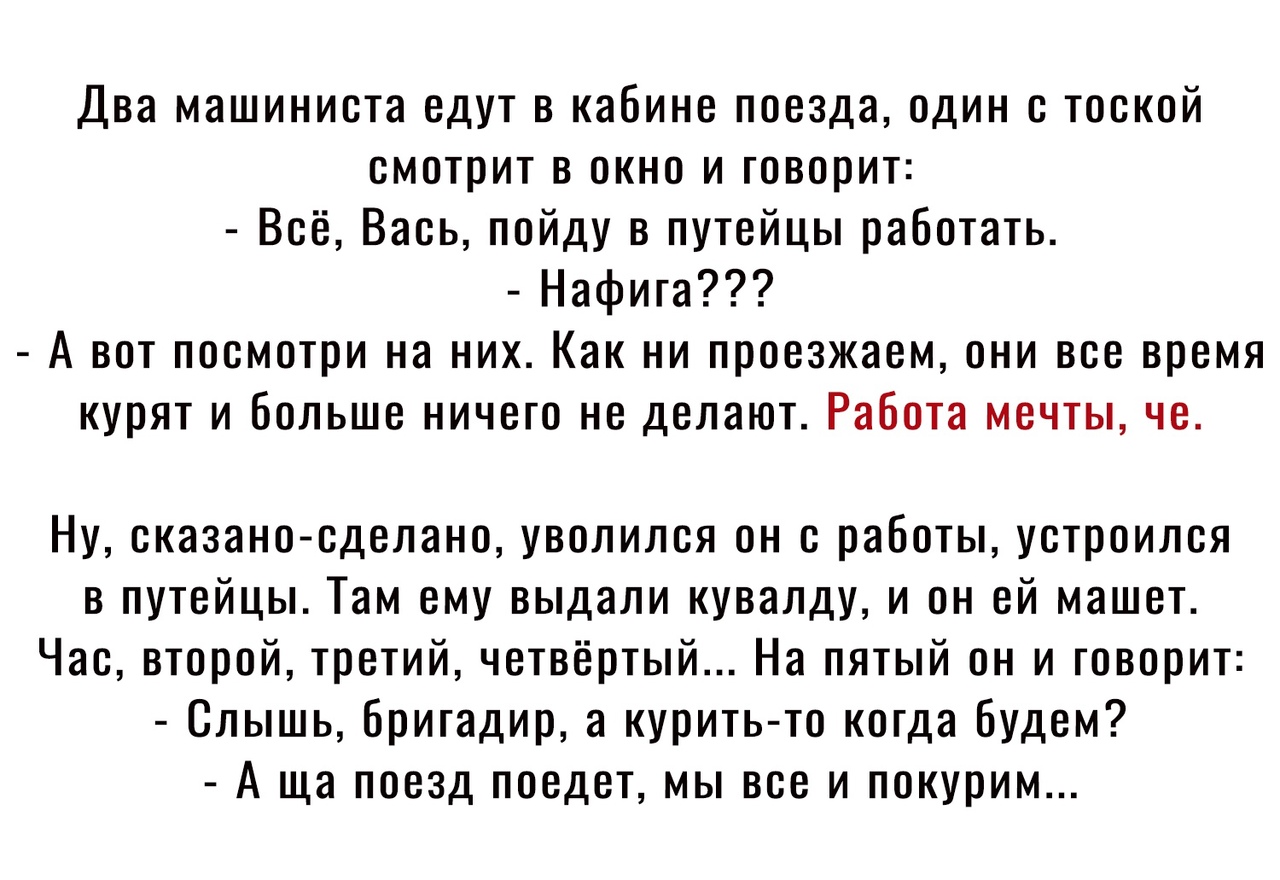 Два машиниста едут в кабине поезда один с тоской смотрит в окно и говорит Всё Вась пойду в путейцы работать Нафига А вот посмотри на них Как ни проезжаем они все время курят и больше ничего не делают Работа мечты че Ну сказаносделано уволился он с работы устроился в путейцы Там ему выдали кувалду и он ей машет Час второй третий четвёртый На пятый он и говорит Слышь бригадир а курить то когда будем