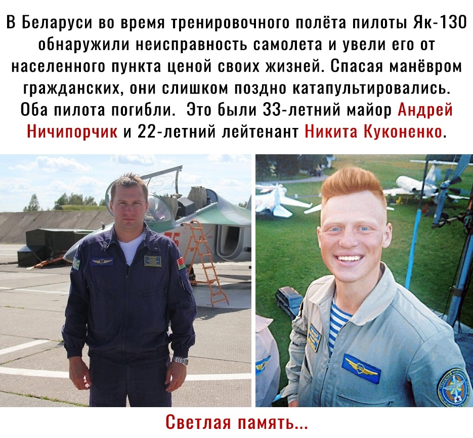В Беларуси во время тренировочного полёта пилоты Як 130 обнаружили неисправность самолета и увели его от населенного пункта ценой своих жизней Спасая манёвром гражданских они слишком поздно катапультировались Оба пилота погибли Это Были 33 летний майор Андрей Ничипорчик и 22 летний лейтенант Никита Куконенко Светлая память