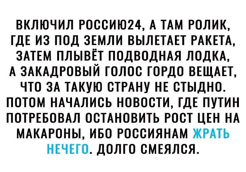 ВКЛЮЧИЛ РОССИЮ24 А ТАМ РОЛИК ГДЕ ИЗ ПОД ЗЕМЛИ ВЫЛЕТАЕТ РАКЕТА ЗАТЕМ ПЛЫВЁТ ПОДВОДНАЯ ЛОДКА А ЗАКАДРОВЫЙ ГОЛОС ГОРДО ВЕЩАЕТ ЧТО ЗА ТАКУЮ СТРАНУ НЕ СТЫДНО ПОТОМ НАЧАЛИСЬ НОВОСТИ ГДЕ ПУТИН ПОТРЕБОВАЛ ОСТАНОВИТЬ РОСТ ЦЕН НА МАКАРОНЫ ИБО РОССИЯНАМ ЖРАТЬ НЕЧЕГО ДОЛГО СМЕЯЛСЯ