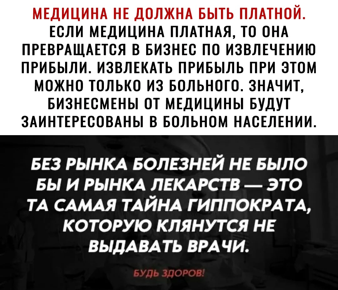 МЕДИЦИНА НЕ ДОЛЖНА БЫТЬ ПЛАТНОЙ ЕСЛИ МЕДИЦИНА ПЛАТНАЯ ТО ОНА ПРЕВРАЩАЕТОЯ В БИЗНЕС ПО ИЗВЛЕЧЕНИЮ ПРИБЫЛИ ИЗВЛЕКАТЬ ПРИБЫЛЬ ПРИ ЭТОМ МОЖНО ТОЛЬКО ИЗ БОЛЬНОГО ЗНАЧИТ БИЗНЕСМЕНЫ ОТ МЕДИЦИНЫ БУДУТ ЗАИНТЕРЕООВАНЫ В БОЛЬНОМ НАОЕЛЕНИИ 553 РЫНКА волвзнвй НЕ БЫЛО вы и РЫНКА ЛЕКАРСТВ _ это ТА САМАЯ ТАЙНА гиппокм ТА которую клянутся не ВЫДАВА ть ВРАЧИ