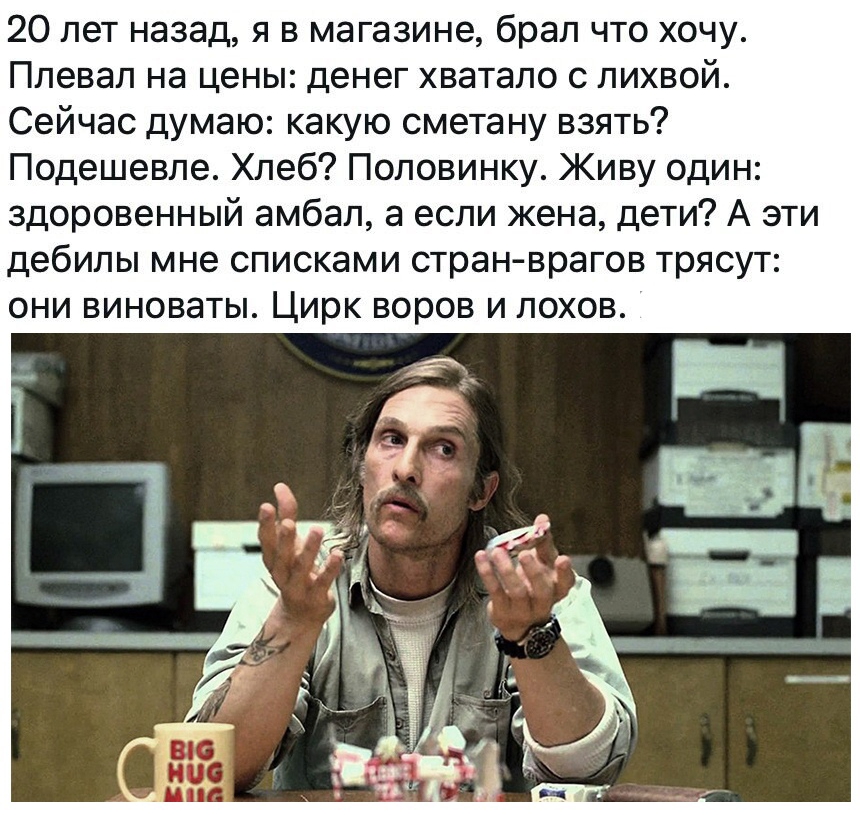 20 лет назад я в магазине брал что хочу Плевал на цены денег хватало с лихвой Сейчас думаю какую сметану взять Подешевле Хлеб Половинку Живу один здоровенный амбал а если жена дети А эти дебилы мне списками стран врагов трясут они виноваты Цирк воров и лохов