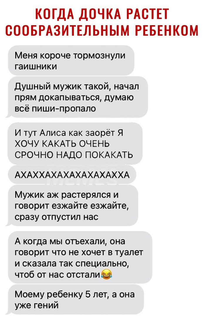 КОГДА ДОЧКА РАСТЕТ СООБРАЗИТЕЛЬНЫМ РЕБЕНКОМ Меня короче тормознули ГЗИШНИКИ Душный мужик такой начал прям докапываться думаю всё пиши пропало И тут Алиса как заорёт Я ХОЧУ КАКАТЬ ОЧЕНЬ СРОЧНО НАДО ПОКАКАТЬ АХАХХАХАХАХАХАХАХХА Мужик аж растерялся и говорит езжайте езжайте сразу отпустил нас А когда мы отъехали она говорит что не хочет в туалет и сказала так специально чтоб от нас отсталие Моему реб