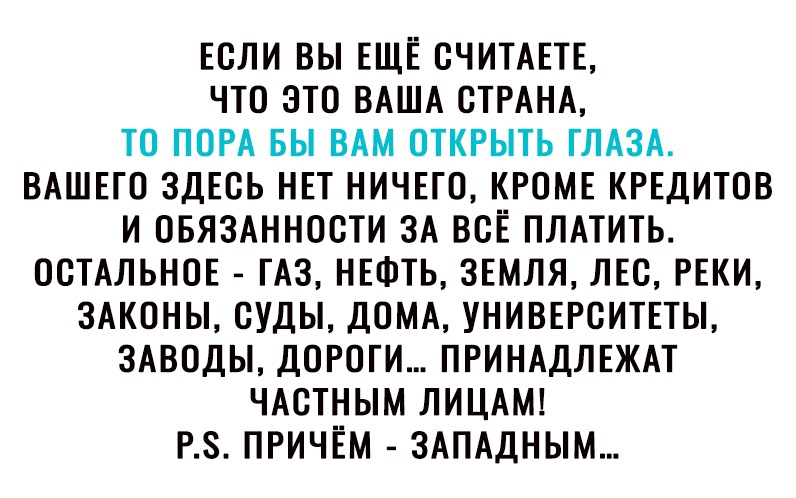 Если вы ЕЩЁ считшь что это ВАША СТРАНА то ПОРА вы ВАМ открыть ГЛАЗА ВАШЕГО здЕсь нвт нич5го КРОМЕ КРЕДИТОВ и ОБЯЗАННОСТИ ЗА всЁ ПЛАТИТЬ ОСТАЛЬНОЕ гАз НЕФТЬ ЗЕМЛЯ ЛЕС РЕКИ ЗАКОНЫ суды ДОМА унивъгситпы ЗАВОДЫ дороги ПРИНАДЛЕЖАТ ЧАСТНЫМ ЛИЦАМ РЗ ПРИЧЁМ ЗАПАДНЫМ