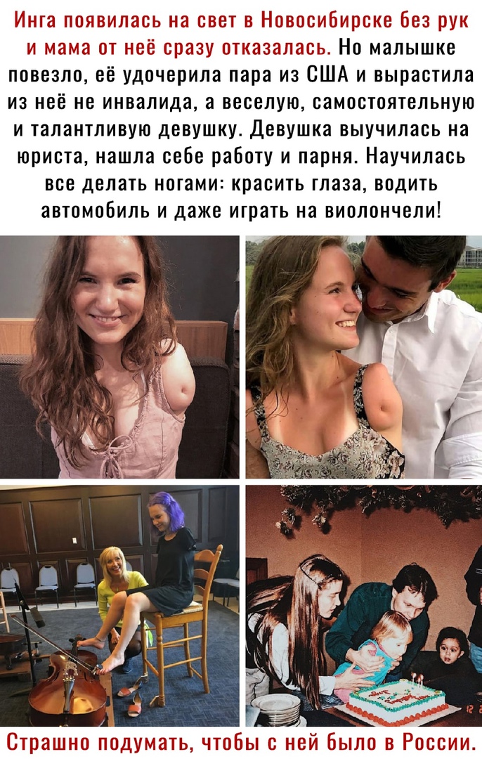 Инга появилась на свет в Новосибирске без рук и мама от неё сразу отказалась Но малышке повезло её удочерила пара из США и вырастила из неё не инвалида а веселую самостоятельную и талантливую девушку Девушка выучилась на юриста нашла себе работу и парня Научилась все делать ногами красить глаза водить автомобиль и даже играть на виолончели Страшно подумать чтобы с не было в России