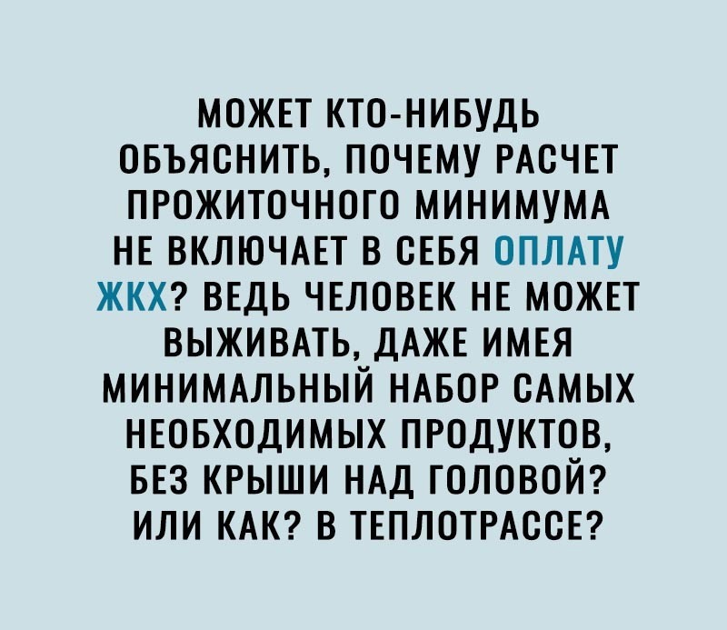 МОЖЕТ КТО НИБУДЬ ОБЪЯОНИТЬ ПОЧЕМУ РАОЧЕТ ПРОЖИТОЧНОГО МИНИМУМА НЕ ВКЛЮЧАЕТ В СЕБЯ ОПЛАТУ ЖКХ ВЕДЬ ЧЕЛОВЕК НЕ МОЖЕТ ВЫЖИВАТЬ ДАЖЕ ИМЕЯ МИНИМАЛЬНЫЙ НАБОР ОАМЫХ НЕОБХОДИМЫХ ПРОДУКТОВ БЕЗ КРЫШИ НАД ГОЛОВОЙ ИЛИ КАК В ТЕПЛОТРАООЕ