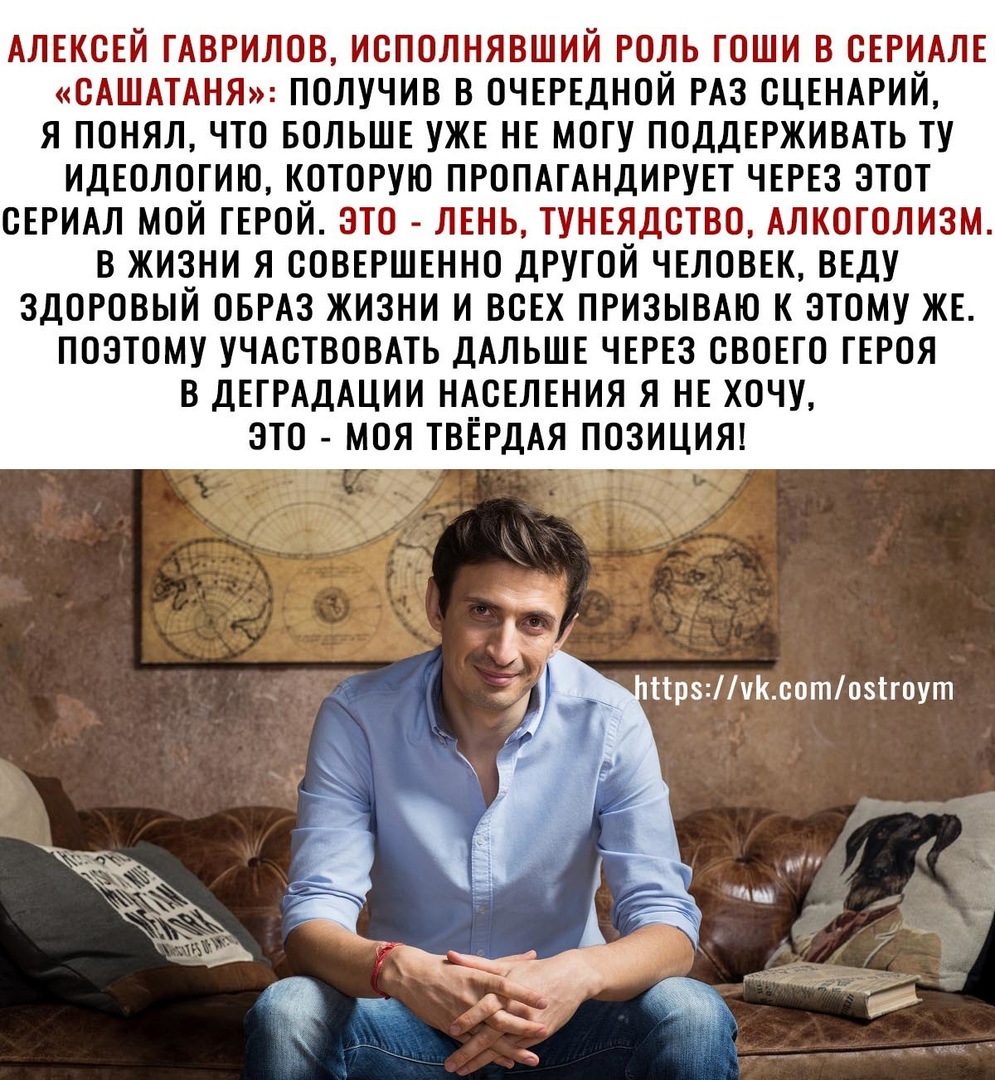 АЛЕКСЕЙ ГАВРИЛОВ ИСПОЛНЯВШИЙ РОЛЬ ГОШИ В СЕРИАЛЕ САШАТАНЯ ПОЛУЧИВ В ОЧЕРЕДНОЙ РАЗ СЦЕНАРИЙ Я ПОНЯЛ ЧТО БОЛЬШЕ УЖЕ НЕ МОГУ ПОДДЕРЖИВАТЬ ТУ ИДЕОЛОГИЮ КОТОРУЮ ПРОПАГАНДИРУЕТ ЧЕРЕЗ ЭТОТ СЕРИАЛ МОЙ ГЕРОЙ ЭТО ЛЕНЬ ТУНЕЯДСТВО АЛКОГОЛИЗМ В ЖИЗНИ Я СОВЕРШЕННО ДРУГОЙ ЧЕЛОВЕК ВЕДУ ЗДОРОВЫЙ ОБРАЗ ЖИЗНИ И ВСЕХ ПРИЗЫВАЮ К ЭТОМУ ЖЕ ПОЭТОМУ УЧАСТВОВАТЬ ДАЛЬШЕ ЧЕРЕЗ СВОЕГО ГЕРОЯ В ДЕГРАДАЦИИ НАСЕЛЕНИЯ Я НЕ ХОЧУ ЭТ