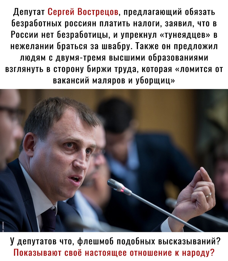 Депутат Сергей Вострецов предлагающий обязать Безработных россиян платить налоги заявил что в России нет Безработицы и упрекнул тунеядцев в нежелании браться за швабру Также он предложил людям с двумя тремя высшими образованиями взглянуть в сторону биржи труда которая ломится от вакансий маляров и уборщиц У депутатов что флешмоб подобных высказываний Показывают своё настоящее отношение к народу