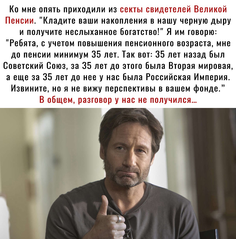 Ко мне опять приходили из секты свидетелей Великой Пенсии Кладите ваши накопления в нашу черную дыру и получите неслыханное богатство Я им говорю Ребята с учетом повышения пенсионного возраста мне до пенсии минимум 35 лет Так вот 35 лет назад был Советский Союз за 35 лет до этого была Вторая мировая а еще за 35 лет до нее у нас была Российская Империя Извините но я не вижу перспективы в вашем фонд