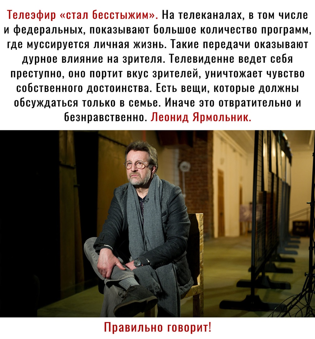 Телеэфир стал бесстыжим На телеканалах в том числе и федеральных показывают большое количество программ где муссируется личная жизнь Такие передачи оказывают дурное влияние на зрителя Телевиденне ведет себя преступно оно портит вкус зрителей уничтожает чувство собственного достоинства Есть вещикоторые должны обсуждаться только в семье Иначе это отвратительно и безнравственно Леонид Ярмольник Прави