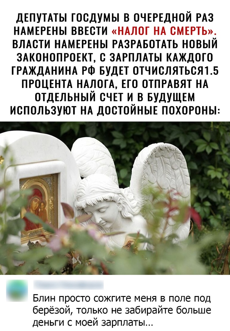 ДЕПУТАТЫ ГООДУМЫ В ОЧЕРЕДНОЙ РАЗ НАМЕРЕНЫ ВВЕОТИ НАЛОГ НА СМЕРТЬ ВЛАСТИ НАМЕРЕНЫ РАЗРАБОТАТЬ НОВЫЙ ЗАКОНОПРОЕКТ О ЗАРПЛАТЫ КАЖДОГО ГРАЖДАНИНА РФ БУДЕТ ОТЧИОЛЯТЬОЯ15 ПРОЦЕНТА НАЛОГА ЕГО ОТПРАВЯТ НА ОТДЕЛЬНЫЙ ОЧЕТ И В БУДУЩЕМ ИОПОЛЬЗУЮТ НА ДООТОЙНЫЕ ПОХОРОНЫ БЛИН ПРОСТО сожгите меня В поле ПОД берёзой только не забирайте больше деньги с моей зарплаты