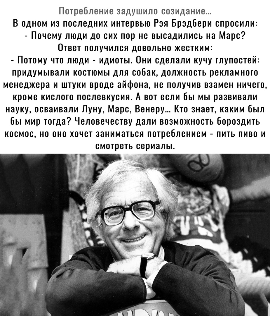 Потребление задушило созидание В одном из последних интервью Рая Брэдбери спросили Почему люди до сих пор не высадились на Марс Ответ получился довольно жестким Потому что люди идиоты Они сделали кучу глупостей придумывали костюмы для собак должность рекламного менеджера и штуки вроде айфона не получив взамен ничего кроме кислого послевкусия А вот если бы мы развивали науку осваивали Луну Марс Вен