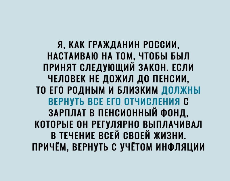 Я КАК ГРАЖДАНИН РОССИИ НАСТАИВАЮ НА ТОМ ЧТОБЫ БЫЛ ПРИНЯТ СЛЕДУЮЩИЙ ЗАКОН ЕСЛИ ЧЕЛОВЕК НЕ ДОЖИЛ ДО ПЕНСИИ ТО ЕГО РОДНЫМ И БЛИЗКИМ ДОЛЖНЫ ВЕРНУТЬ ВСЕ ЕТО ОТЧИСЛЕНИЯ С ЗАРПЛАТ В ПЕНСИОННЫЙ ФОНД КОТОРЫЕ ОН РЕГУЛЯРНО ВЫПЛАЧИВАЛ В ТЕЧЕНИЕ ВСЕЙ СВОЕЙ ЖИЗНИ ПРИЧЁМ ВЕРНУТЬ С УЧЕТОМ ИНФЛЯЦИИ