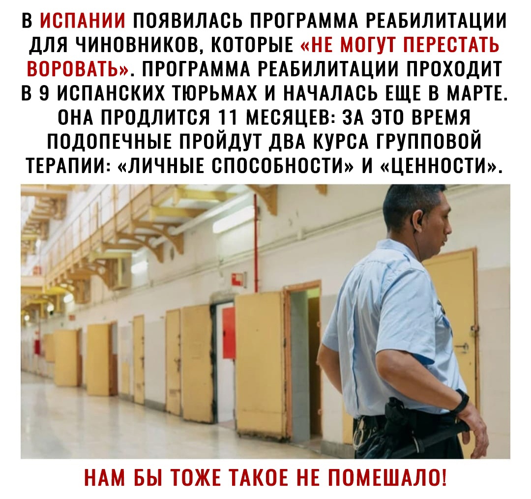 В ИСПАНИИ ПОЯВИЛАСЬ ПРОГРАММА РЕАБИЛИТАЦИИ ДЛЯ ЧИНОВНИКОВ КОТОРЫЕ НЕ МОГУТ ПЕРЕСТАТЬ ВОРОВАТЬ ПРОГРАММА РЕАБИЛИТАЦИИ ПРОХОДИТ В 9 ИСПАНСКИХ ТЮРЬМАХ И НАЧАЛАСЬ ЕЩЕ В МАРТЕ ОНА ПРОДЛИТСЯ 11 МЕСЯЦЕВ ЗА ЭТО ВРЕМЯ ПОДОПЕЧНЫЕ ПРОЙДУТ ДВА КУРСА ГРУППОВОЙ ТЕРАПИИ ЛИЧНЫЕ СПОСОБНОСТИ И ЦЕННОСТИ 251 ч _а НАМ БЫ ТОЖЕ ТАКОЕ НЕ ПОМЕШАЛО