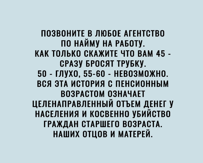 ПОЗВОНИТЕ В ЛЮБОЕ АГЕНТСТВО ПО НАЙМУ НА РАБОТУ КАК ТОЛЬКО СКАЖИТЕ ЧТО ВАМ 45 СРАЗУ БРОСЯТ ТРУБКУ 50 ГЛУХО 55 80 НЕВОЗМОЖНО ВСЯ ЭТА ИСТОРИЯ С ПЕНСИОННЫМ ВОЗРАСТОМ ОЗНАЧАЕТ ЦЕЛЕНАПРАВЛЕННЫЙ ОТЪЕМ ДЕНЕГ У НАСЕЛЕНИЯ И КОСВЕННО УБИЙСТВО ГРАЖДАН СТАРШЕГО ВОЗРАСТА НАШИХ ОТЦОВ И МАТЕРЕЙ