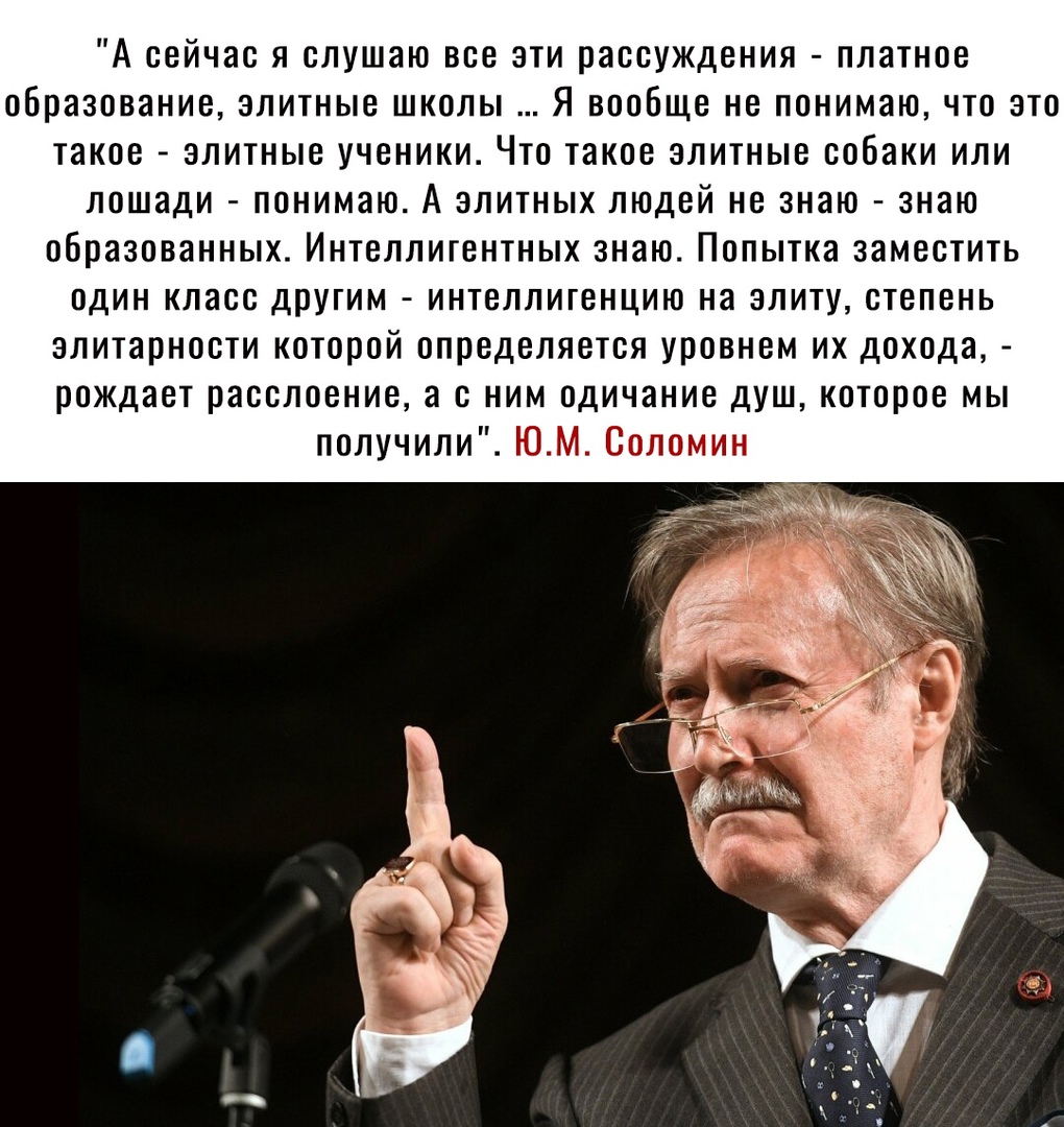 А сейчас я слушаю все эти рассуждения платное образование элитные школы Я вообще не понимаю что это такое элитные ученики Что такое элитные собаки или лошади понимаю А элитных людей не знаю знаю образованных Интеллигентных знаю Попытка заместить один класс другим интеллигенцию на элиту степень элитарности которой определяется уровнем их дохода рождает расслоение а с ним одичание душ которое мы пол