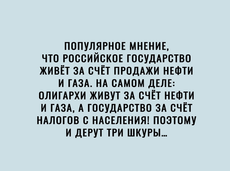 ПОПУЛЯРНОЕ МНЕНИЕ что РОССИЙСКОЕ ГОСУДАРСТВО живёт ЗА счёт ПРОДАЖИ НЕФТИ и тА3А НА сАмом ДЕЛЕ ОЛИГАРХИ живут ЗА счёт НЕФТИ И ГАЗА А ГОСУДАРСТВО ЗА счёт НАЛОГОВ с НАСЕЛЕНИЯ поэтому и ДЕРУТ три шкуры