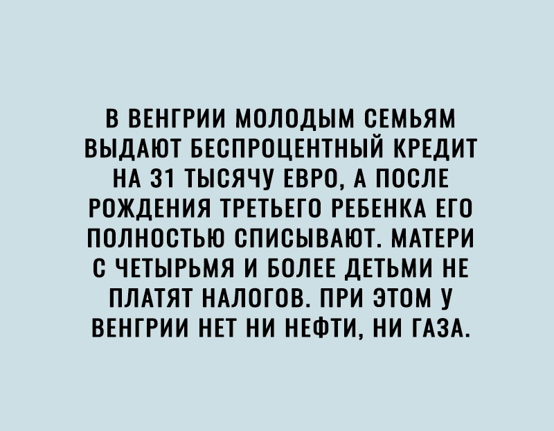 В ВЕНГРИИ МОЛОДЫМ ОЕМЬЯМ ВЫДАЮТ БЕСПРОЦЕНТНЫЙ КРЕДИТ НА 31 ТЫОЯЧУ ЕВРО А ПООЛЕ РОЖДЕНИЯ ТРЕТЬЕГО РЕБЕНКА ЕГО ПОЛНОСТЬЮ ОПИОЫВАЮТ МАТЕРИ О ЧЕТЫРЬМЯ И БОЛЕЕ ДЕТЬМИ НЕ ПЛАТЯТ НАЛОГОВ ПРИ ЭТОМ У ВЕНГРИИ НЕТ НИ НЕФТИ НИ ГАЗА