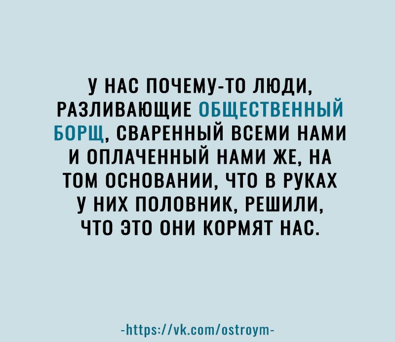 У НАС ПОЧЕМУ ТО ЛЮДИ РАЗЛИВАЮЩИЕ ОБЩЕСТВЕННЫЙ БОРЩ ОВАРЕННЫЙ ВСЕМИ НАМИ И ОПЛАЧЕННЫЙ НАМИ ЖЕ НА ТОМ ОСНОВАНИИ ЧТО В РУКАХ У НИХ ПОЛОВНИК РЕШИЛИ ЧТО ЭТО ОНИ КОРМЯТ НАС Ьіірчсптпзігпут