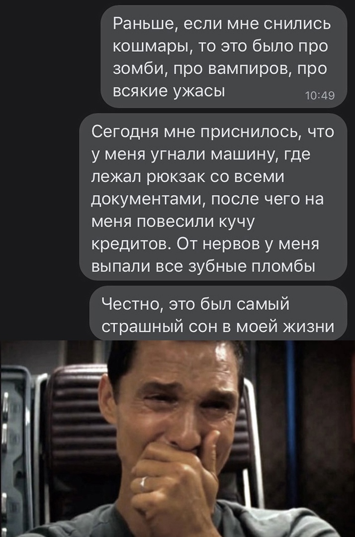 Раньше если мне снились кошмары то это было про зомби про вампиров про всякие ужасы 1049 Сегодня мне приснилось что у меня угнали машину где лежал рюкзак со всеми документами после чего на меня повесили кучу кредитов От нервов у меня выпали все зубные пломбы Честно это был самый страшный сон в моей жизни