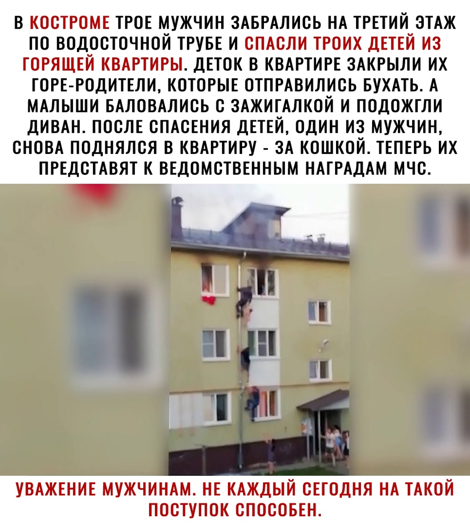 В КОСТРОМЕ ТРОЕ МУЖЧИН ЗАБРАЛИСЬ НА ТРЕТИЙ ЭТАЖ ПО ВОДОСТОЧНОЙ ТРУБЕ И СПАСЛИ ТРОИХ дЕТЕЙ ИЗ ГОРЯЩЕЙ КВАРТИРЫ ДЕТОК В КВАРТИРЕ ЗАКРЫЛИ ИХ ТОРЕ РОДИТЕЛИ КОТОРЫЕ ОТПРАВИЛИСЬ БУХАТЬ А МАЛЫШИ БАЛОВАЛИСЬ С ЗАЖИТАЛКОЙ И ПОДОЖТЛИ ДИВАН ПОСЛЕ СПАСЕНИЯ ДЕТЕЙ ОДИН ИЗ МУЖЧИН СНОВА ПОДНЯЛСЯ В КВАРТИРУ ЗА КОШКОЙ ТЕПЕРЬ ИХ ПРЕДСТАВЯТ К ВЕДОМСТВЕННЫМ НАТРАДАМ МЧС УВАЖЕНИЕ МУЖЧИНАМ НЕ КАЖДЫЙ СЕГОДНЯ НА ТАКОЙ ПОСТ