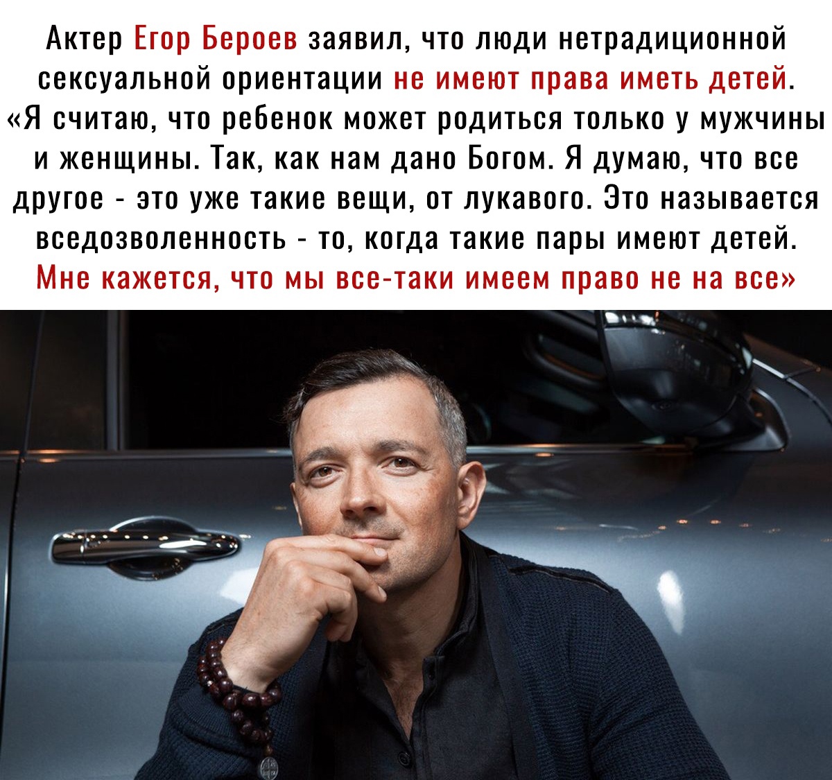 Актер Егор Бероев заявил что люди нетрадиционной сексуальной ориентации не имеют права иметь детей Я считаю что ребенок может родиться только у мужчины и женщины Так как нам дано Богом Я думаю что все другое это уже такие вещи от лукавого Это называется вседозволенность то когда такие пары имеют детей Мне кажется что мы все таки имеем право не на все