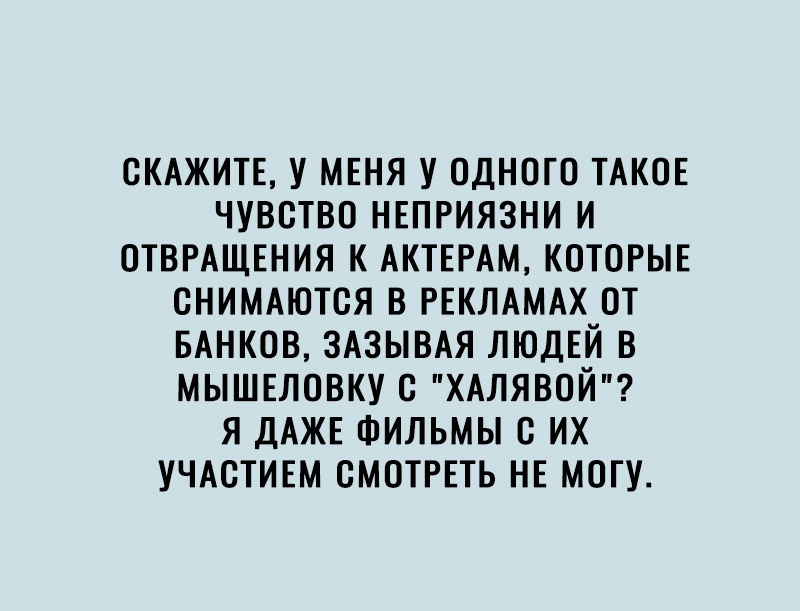 СКАЖИТЕ У МЕНЯ У ОДНОГО ТАКОЕ ЧУВСТВО НЕПРИЯЗНИ И ОТВРАЩЕНИЯ К АКТЕРАМ КОТОРЫЕ СНИМАЮТСЯ В РЕКЛАМАХ ОТ БАНКОВ ЗАЗЫВАЯ ЛЮДЕЙ В МЫШЕЛОВКУ С ХАЛЯВОЙ Я ДАЖЕ ФИЛЬМЫ С ИХ УЧАСТИЕМ СМОТРЕТЬ НЕ МОГУ