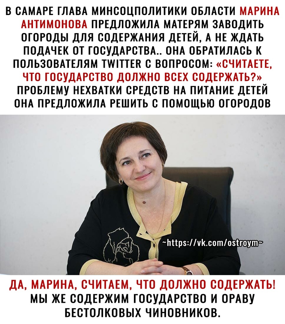 В САМАРЕ ГЛАВА МИНСОЦПОЛИТИКИ ОБЛАСТИ МАРИНА АНТИМОНОВА ПРЕДЛОЖИЛА МАТЕРЯМ ЗАВОДИТЬ ОГОРОДЫ ДЛЯ СОДЕРЖАНИЯ ДЕТЕЙ А НЕ ЖДАТЬ ПОДАЧЕК ОТ ГОСУДАРСТВА ОНА ОБРАТИЛАСЬ К ПОЛЬЗОВАТЕЛЯМ ТИПТТЕК С ВОПРОСОМ СЧИТАЕТЕ ЧТО ГОСУДАРСТВО ДОЛЖНО ВСЕХ СОДЕРЖАТЬ ПРОБЛЕМУ НЕХВАТКИ СРЕДСТВ НА ПИТАНИЕ ДЕТЕЙ ОНА ПРЕДЛОЖИЛА РЕШИТЬ С ПОМОЩЬЮ ОГОРОДОВ ДА МАРИНА СЧИТАЕМ ЧТО ДОЛЖНО СОДЕРЖАТЬ МЫ ЖЕ СОДЕРЖИМ ГОСУДАРСТВО И ОРАВ