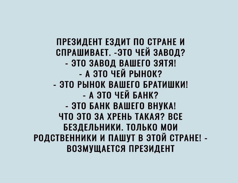 ПРЕЗИДЕНТ ЕЗДИТ ПО ОТРАНЕ И СПРАШИВАЕТ ЭТО ЧЕЙ ЗАВОД ЭТО ЗАВОД ВАШЕГО ЭЯТЯ А ЭТО ЧЕЙ РЫНОК ЭТО РЫНОК ВАШЕГО БРАТИШКИ А ЭТО ЧЕЙ БАНК ЭТО БАНК ВАШЕГО ВНУКА ЧТО ЭТО ЗА ХРЕНЬ ТАКАЯ ВОЕ БЕЭДЕЛЬНИКИ ТОЛЬКО МОИ РОДОТВЕННИКИ И ПАШУТ В ЭТОЙ ОТРАНЕ ВОЭМУЩАЕТОЯ ПРЕЗИДЕНТ