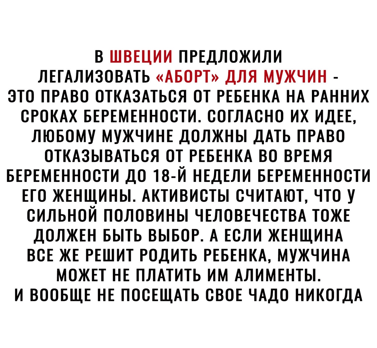 В ШВЕЦИИ ПРЕДЛОЖИЛИ ЛЕГАЛИЗОВАТЬ АБОРТ ДЛЯ МУЖЧИН ЭТО ПРАВО ОТКАЗАТЬСЯ ОТ РЕБЕНКА НА РАННИХ СРОКАХ БЕРЕМЕННОСТИ СОГЛАСНО ИХ ИДЕЕ ЛЮБОМУ МУЖЧИНЕ ДОЛЖНЫ ДАТЬ ПРАВО ОТКАЗЫВАТЬСЯ ОТ РЕБЕНКА ВО ВРЕМЯ БЕРЕМЕННОСТИ ДО 18 Й НЕДЕЛИ БЕРЕМЕННОСТИ ЕГО ЖЕНЩИНЫ АКТИВИСТЫ СЧИТАЮТ ЧТО У СИЛЬНОЙ ПОЛОВИНЫ ЧЕЛОВЕЧЕСТВА ТОЖЕ ДОЛЖЕН БЫТЬ ВЫБОР А ЕСЛИ ЖЕНЩИНА ВСЕ ЖЕ РЕШИТ РОДИТЬ РЕБЕНКА МУЖЧИНА МОЖЕТ НЕ ПЛАТИТЬ ИМ АЛИМ