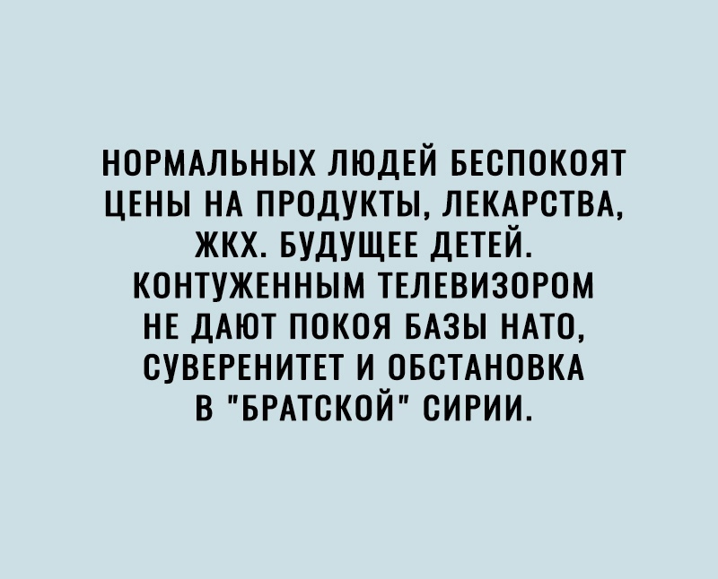 НОРМАЛЬНЫХ ЛЮДЕЙ БЕСПОКОЯТ ЦЕНЫ НА ПРОДУКТЫ ЛЕКАРСТВА ЖКХ БУДУЩЕЕ ДЕТЕЙ КОНТУЖЕННЫМ ТЕЛЕВИЗОРОМ НЕ ДАЮТ ПОКОЯ БАЗЫ НАТО ОУВЕРЕНИТЕТ И ОБСТАНОВКА В БРАТОКОЙ ОИРИИ