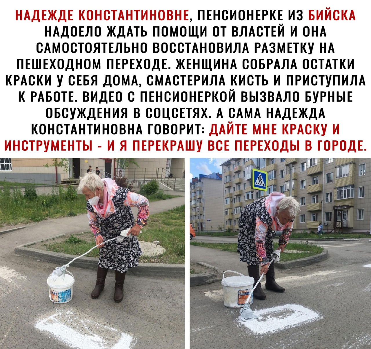 НАДЕЖДЕ КОНСТАНТИНОВНЕ ПЕНСИОНЕРКЕ ИЗ БИЙСКА НАДОЕЛО ЖДАТЬ ПОМОЩИ ОТ ВЛАСТЕЙ И ОНА САМОСТОЯТЕЛЬНО ВОССТАНОВИЛА РАЗМЕТКУ НА ПЕШЕХОДНОМ ПЕРЕХОДЕ ЖЕНЩИНА СОБРАЛА ОСТАТКИ КРАСКИ У СЕБЯ ДОМА СМАСТЕРИЛА КИСТЬ И ПРИСТУПИЛА К РАБОТЕ ВИДЕО С ПЕНСИОНЕРКОЙ ВЫЗВАЛО БУРНЫЕ ОБСУЖДЕНИЯ В СОЦСЕТЯХ А САМА НАДЕЖДА КОНСТАНТИНОВНА ГОВОРИТ ДАЙТЕ МНЕ КРАСКУ И ИНСТРУМЕНТЫ И Я ПЕРЕКРАШУ ВСЕ и