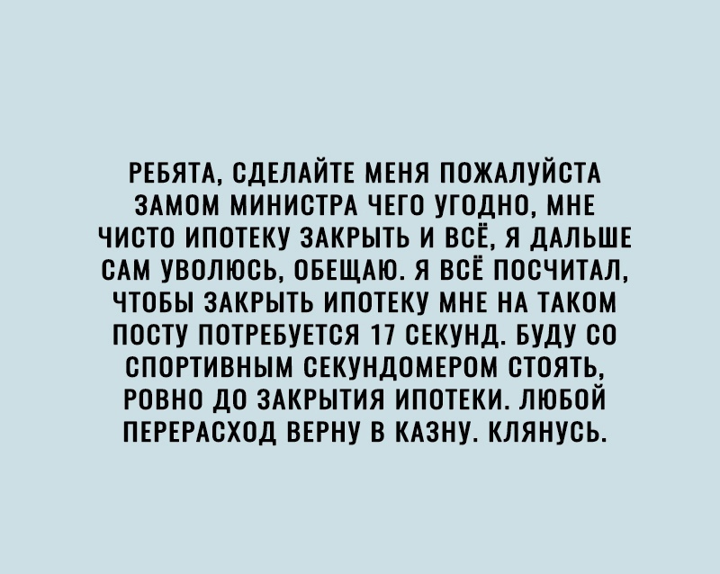 РЕБЯТА СДЕЛАЙТЕ МЕНЯ ПОЖАЛУЙСТА ЗАМОМ МИНИСТРА ЧЕГО УТОДНО МНЕ ЧИОТО ИПОТЕКУ ЗАКРЫТЬ И ВСЕ Я ДАЛЬШЕ ОАМ УВОЛЮОЬ ОБЕЩАЮ Я ВОЁ ПОСЧИТАЛ ЧТОБЫ ЗАКРЫТЬ ИПОТЕКУ МНЕ НА ТАКОМ ПООТУ ПОТРЕБУЕТОЯ 17 СЕКУНД БУДУ ОО СПОРТИВНЫМ СЕКУНДОМЕРОМ ОТОЯТЬ РОВНО ДО ЗАКРЫТИЯ ИПОТЕКИ ЛЮБОЙ ПЕРЕРАОХОД ВЕРНУ В КАЗНУ КЛЯНУСЬ