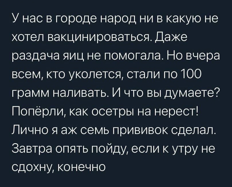 У нас в городе народ ни в какую не хотел вакцинироваться Даже раздача яиц не помогала Но вчера всем кто уколется стали по 100 грамм наливать И что вы думаете Поперпи как осетры на нерест Лично я аж семь прививок сделал Завтра опять пойду если к утру не сдохну конечно