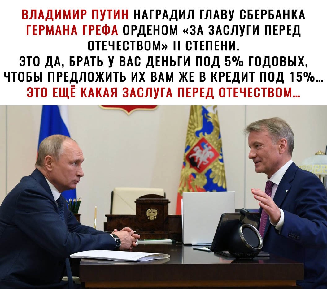 НАГРАДИЛ ГЛАВУ ОБЕРБАНКА _ _ ОРДЕНОМ ЗА ЗАСЛУГИ ПЕРЕД ОТЕЧЕСТВОМ СТЕПЕНИ ЭТО ДА БРАТЬ У ВАС ДЕНЬГИ ПОД 5 ГОДОВЫХ ЧТОБЫ ПРЕДЛОЖИТЬ ИХ ВАМ ЖЕ В КРЕДИТ ПОД 15