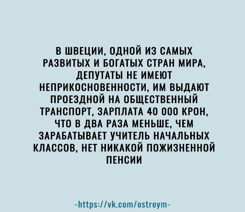 В ШВЕЦИИ ОДНОЙ ИЗ САМЫХ РАЗВИТЫХ И БОГАТЫХ СТРАН МИРА ДЕПУТАТЫ НЕ ИМЕЮТ НЕПРИКОСНОВЕННОСТИ ИМ ВЫДАЮТ ПРОЕЗДНОЙ НА ОБЩЕСТВЕННЫЙ ТРАНСПОРТ ЗАРПЛАТА 40 ООО КРОН ЧТО В ДВА РАЗА МЕНЬШЕ ЧЕМ ЗАРАБАТЫВАЕТ УЧИТЕЛЬ НАЧАЛЬНЫХ КЛАССОВ НЕТ НИКАКОЙ ПОЖИЗНЕННОЙ ПЕНСИИ Ьіірчсптпзігпут