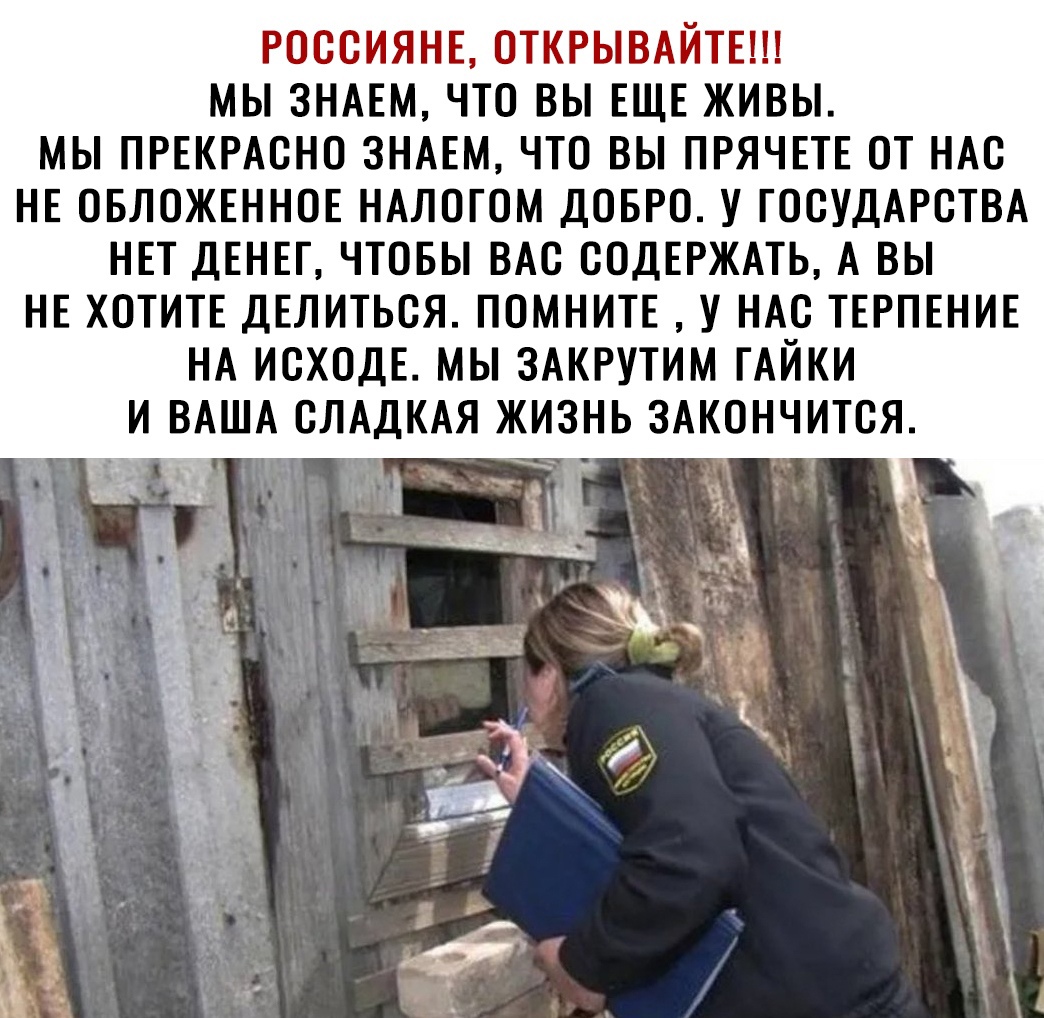 РОССИЯНЕ ОТКРЫВАЙТЕ МЫ ЗНАЕМ ЧТО ВЫ ЕЩЕ ЖИВЫ МЫ ПРЕКРАСНО ЗНАЕМ ЧТО ВЫ ПРЯЧЕТЕ ОТ НАС НЕ ОБЛОЖЕННОЕ НАЛОГОМ ДОБРО У ГОСУДАРСТВА НЕТ ДЕНЕГ ЧТОБЫ ВАС СОДЕРЖАТЬ А ВЫ НЕ ХОТИТЕ ДЕЛИТЬСЯ ПОМНИТЕ У НАС ТЕРПЕНИЕ НА ИСХОДЕ МЫ ЗАКРУТИМ ГАЙКИ И ВАША СЛАДКАЯ ЖИЗНЬ ЗАКОНЧИТСЯ ЁП _