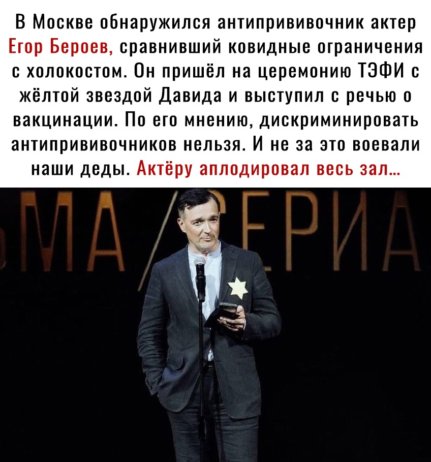 В Москве обнаружился антипрививочник актер Егор Бероев оравнивший ковидные ограничения с холокостом Он пришёл на церемонию ТЭФИ с жёлтой звездой Давида и выступил с речью о вакцинации По его мнению диекриминировать антипрививочников нельзя И не за это воевали наши деды Актёру аплодировал весь зал