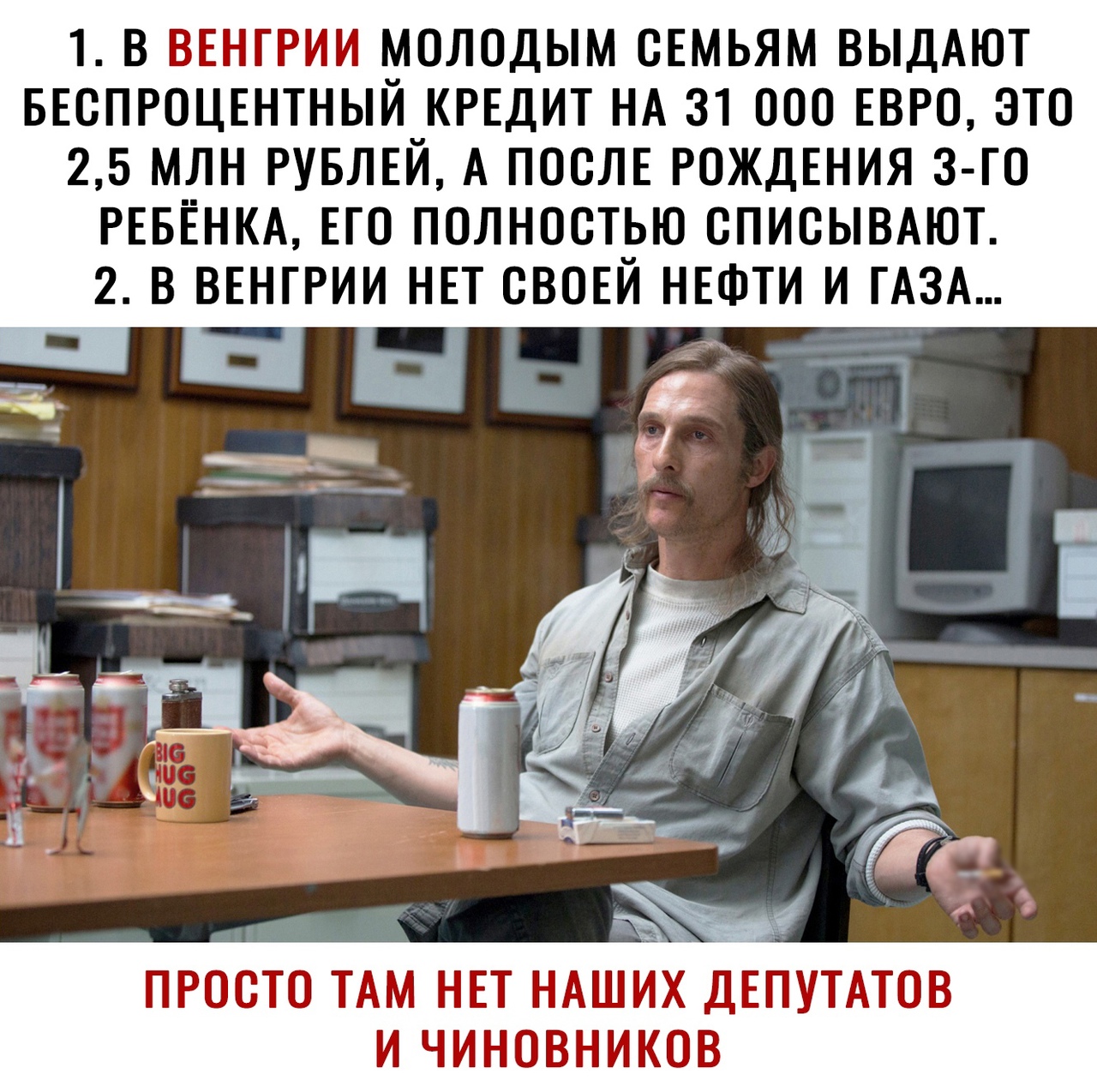 1 В ВЕНГРИИ МОЛОДЫМ ОЕМЬЯМ ВЫДАЮТ БЕОПРОЦЕНТНЫЙ КРЕДИТ НА 31 000 ЕВРО ЭТО 25 МЛН РУБЛЕЙ А ПОСЛЕ РОЖДЕНИЯ З ГО РЕБЕНКА ЕГО ПОЛНОСТЬЮ ОПИОЫВАЮТ 2 В ВЕНГРИИ НЕТ ОВОЕЙ НЕФТИ И ГАЗА ПРОСТО ТАМ НЕТ НАШИХ ДЕПУТАТОВ И ЧИНОВНИКОВ