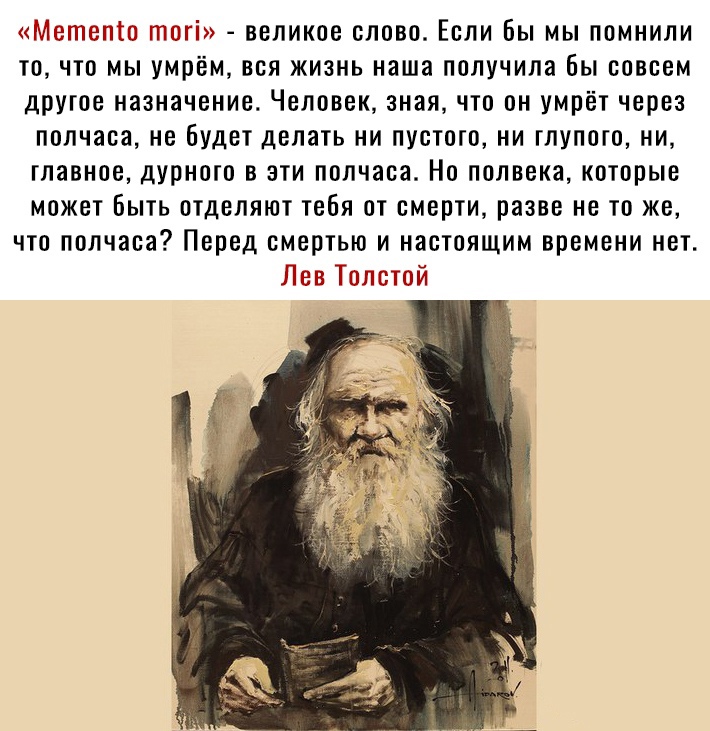 «метеп!о тог!»  великое слово. Если бы мы помнили то, что мы умрём, вся жизнь наша получила бы совсем другое назначение. Человек, зная, что он умрёт через полчаса, не будет делать ни пустого, ни глупого, ни, главное, дурного в эти полчаса. Но полвека, которые может быть отделяют тебя от смерти, разве не то же, что полчаса? Перед смертью и настоящим времени нет. Лев толстой