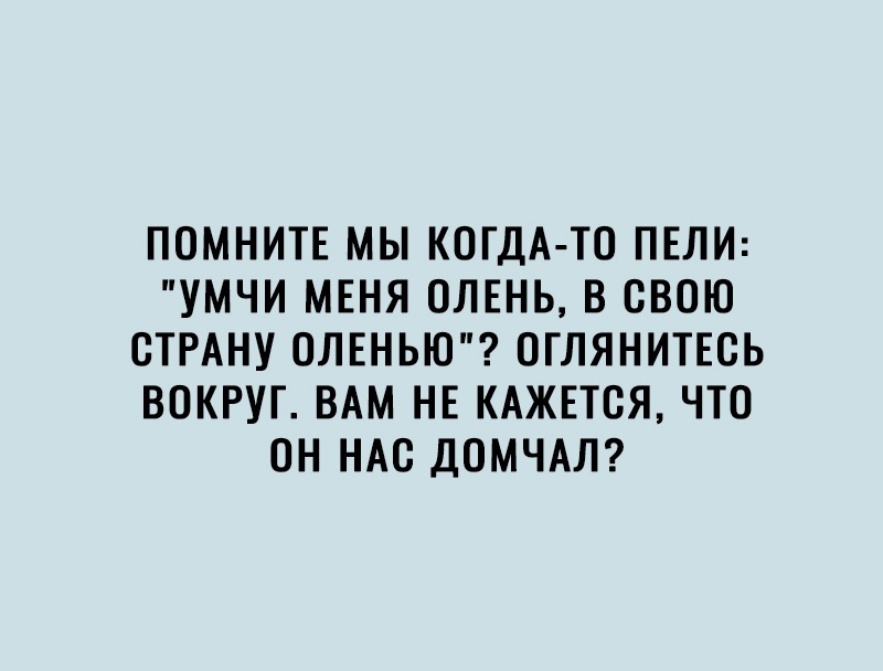 ПОМНИТЕ МЫ КОГДА ТО ПЕЛИ УМЧИ МЕНЯ ОЛЕНЬ В СВОЮ СТРАНУ ОЛЕНЬЮ ОГЛЯНИТЕСЬ ВОКРУГ ВАМ НЕ КАЖЕТСЯ ЧТО ОН НАС ДОМЧАЛ